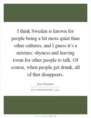 I think Sweden is known for people being a bit more quiet than other cultures, and I guess it’s a mixture: shyness and leaving room for other people to talk. Of course, when people get drunk, all of that disappears Picture Quote #1