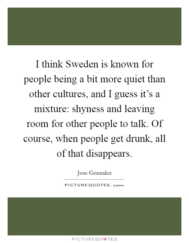 I think Sweden is known for people being a bit more quiet than other cultures, and I guess it's a mixture: shyness and leaving room for other people to talk. Of course, when people get drunk, all of that disappears. Picture Quote #1