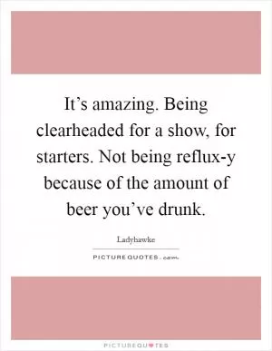 It’s amazing. Being clearheaded for a show, for starters. Not being reflux-y because of the amount of beer you’ve drunk Picture Quote #1
