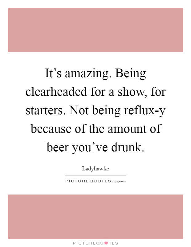 It's amazing. Being clearheaded for a show, for starters. Not being reflux-y because of the amount of beer you've drunk. Picture Quote #1