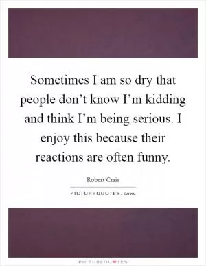 Sometimes I am so dry that people don’t know I’m kidding and think I’m being serious. I enjoy this because their reactions are often funny Picture Quote #1