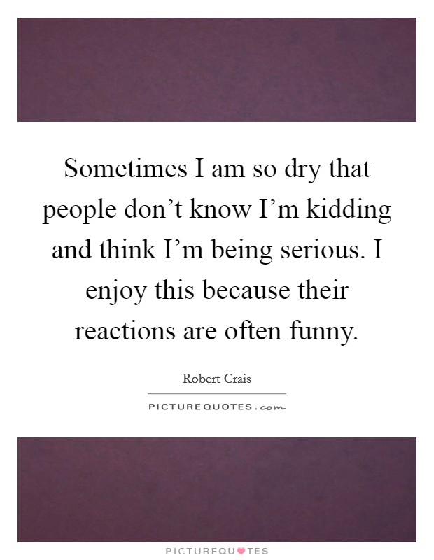 Sometimes I am so dry that people don't know I'm kidding and think I'm being serious. I enjoy this because their reactions are often funny. Picture Quote #1