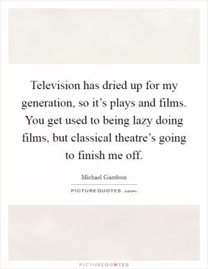 Television has dried up for my generation, so it’s plays and films. You get used to being lazy doing films, but classical theatre’s going to finish me off Picture Quote #1