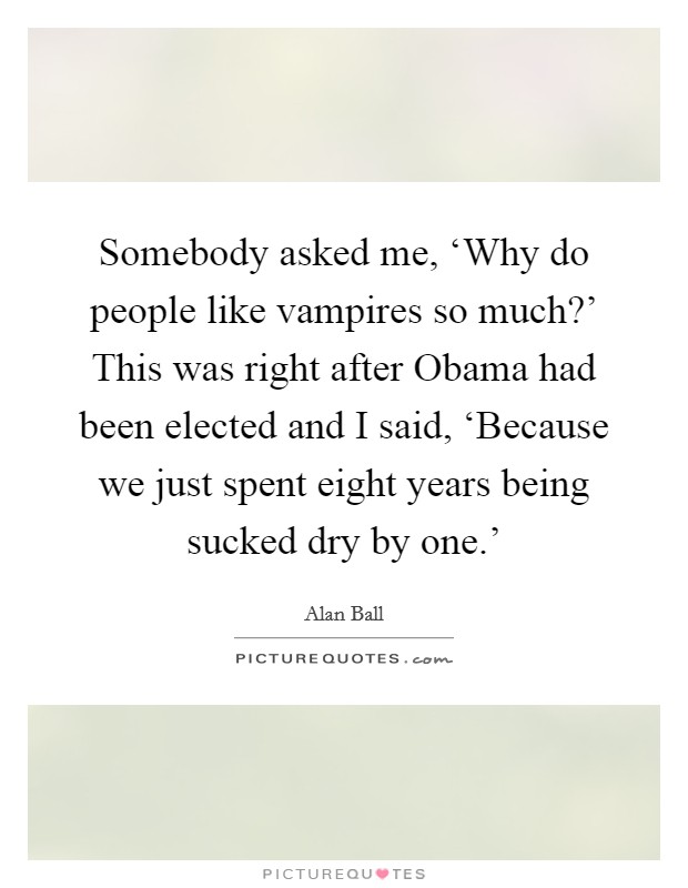 Somebody asked me, ‘Why do people like vampires so much?' This was right after Obama had been elected and I said, ‘Because we just spent eight years being sucked dry by one.' Picture Quote #1
