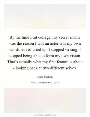 By the time I hit college, my secret shame was the reason I was an actor was my own words sort of dried up. I stopped writing. I stopped being able to form my own vision. That’s actually what my first feature is about - looking back at two different selves Picture Quote #1