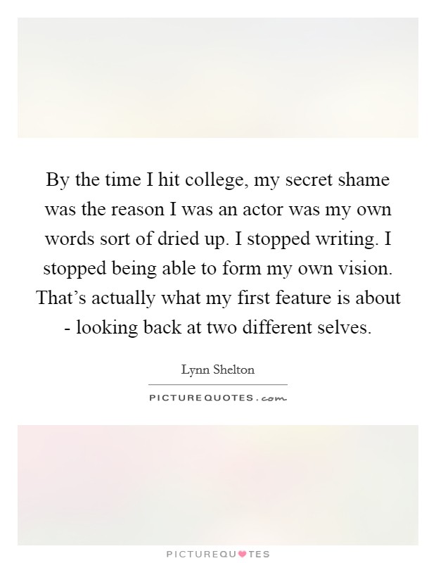 By the time I hit college, my secret shame was the reason I was an actor was my own words sort of dried up. I stopped writing. I stopped being able to form my own vision. That's actually what my first feature is about - looking back at two different selves. Picture Quote #1