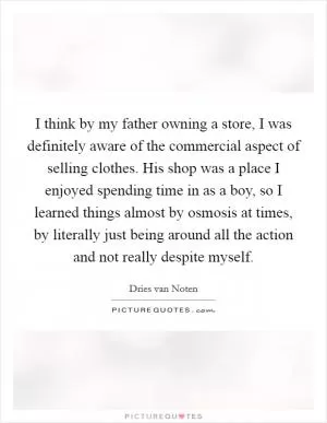 I think by my father owning a store, I was definitely aware of the commercial aspect of selling clothes. His shop was a place I enjoyed spending time in as a boy, so I learned things almost by osmosis at times, by literally just being around all the action and not really despite myself Picture Quote #1