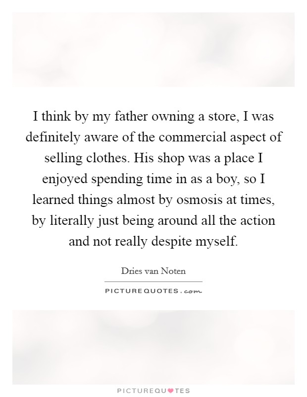 I think by my father owning a store, I was definitely aware of the commercial aspect of selling clothes. His shop was a place I enjoyed spending time in as a boy, so I learned things almost by osmosis at times, by literally just being around all the action and not really despite myself. Picture Quote #1