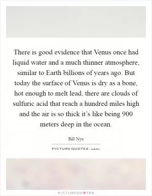 There is good evidence that Venus once had liquid water and a much thinner atmosphere, similar to Earth billions of years ago. But today the surface of Venus is dry as a bone, hot enough to melt lead, there are clouds of sulfuric acid that reach a hundred miles high and the air is so thick it’s like being 900 meters deep in the ocean Picture Quote #1