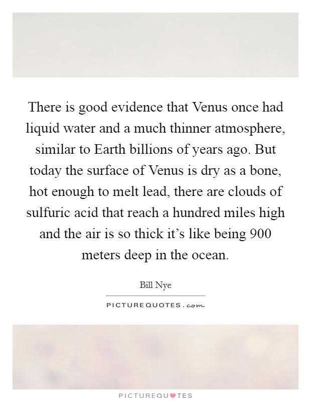 There is good evidence that Venus once had liquid water and a much thinner atmosphere, similar to Earth billions of years ago. But today the surface of Venus is dry as a bone, hot enough to melt lead, there are clouds of sulfuric acid that reach a hundred miles high and the air is so thick it's like being 900 meters deep in the ocean. Picture Quote #1