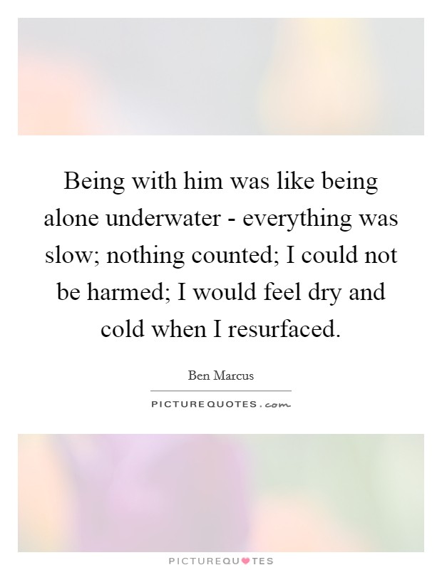 Being with him was like being alone underwater - everything was slow; nothing counted; I could not be harmed; I would feel dry and cold when I resurfaced. Picture Quote #1