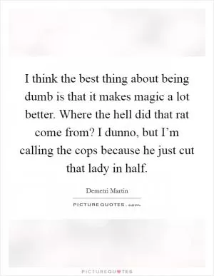 I think the best thing about being dumb is that it makes magic a lot better. Where the hell did that rat come from? I dunno, but I’m calling the cops because he just cut that lady in half Picture Quote #1