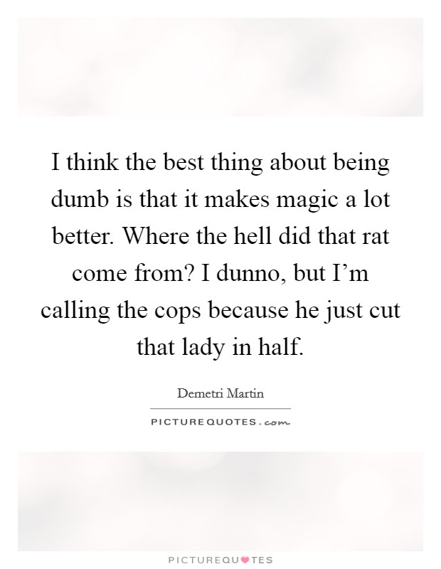 I think the best thing about being dumb is that it makes magic a lot better. Where the hell did that rat come from? I dunno, but I'm calling the cops because he just cut that lady in half. Picture Quote #1