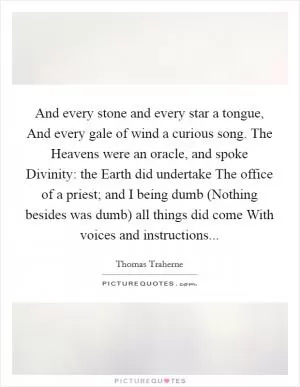 And every stone and every star a tongue, And every gale of wind a curious song. The Heavens were an oracle, and spoke Divinity: the Earth did undertake The office of a priest; and I being dumb (Nothing besides was dumb) all things did come With voices and instructions Picture Quote #1