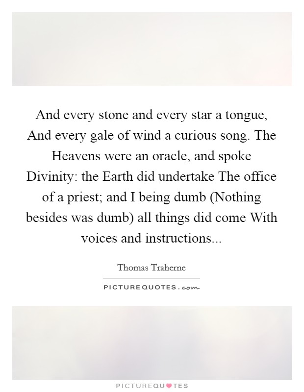 And every stone and every star a tongue, And every gale of wind a curious song. The Heavens were an oracle, and spoke Divinity: the Earth did undertake The office of a priest; and I being dumb (Nothing besides was dumb) all things did come With voices and instructions... Picture Quote #1
