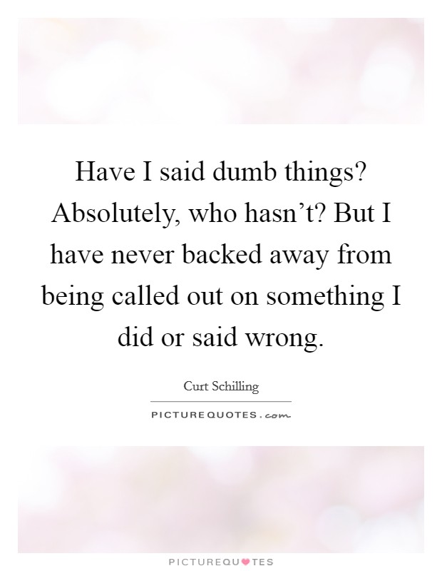 Have I said dumb things? Absolutely, who hasn't? But I have never backed away from being called out on something I did or said wrong. Picture Quote #1