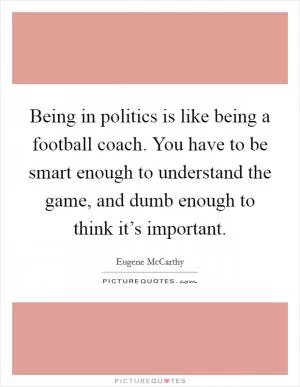 Being in politics is like being a football coach. You have to be smart enough to understand the game, and dumb enough to think it’s important Picture Quote #1