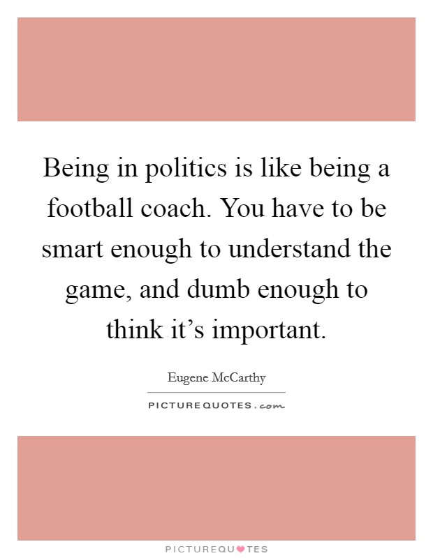 Being in politics is like being a football coach. You have to be smart enough to understand the game, and dumb enough to think it's important. Picture Quote #1