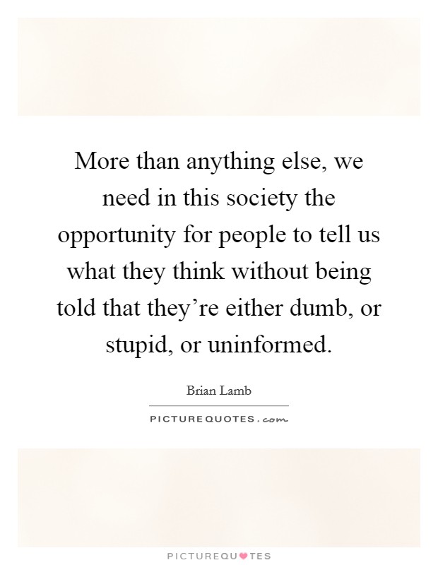 More than anything else, we need in this society the opportunity for people to tell us what they think without being told that they're either dumb, or stupid, or uninformed. Picture Quote #1