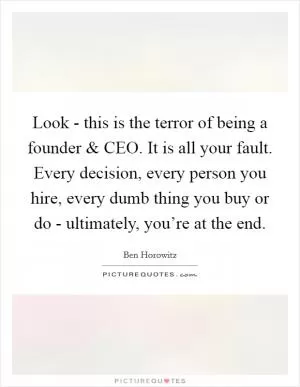 Look - this is the terror of being a founder and CEO. It is all your fault. Every decision, every person you hire, every dumb thing you buy or do - ultimately, you’re at the end Picture Quote #1