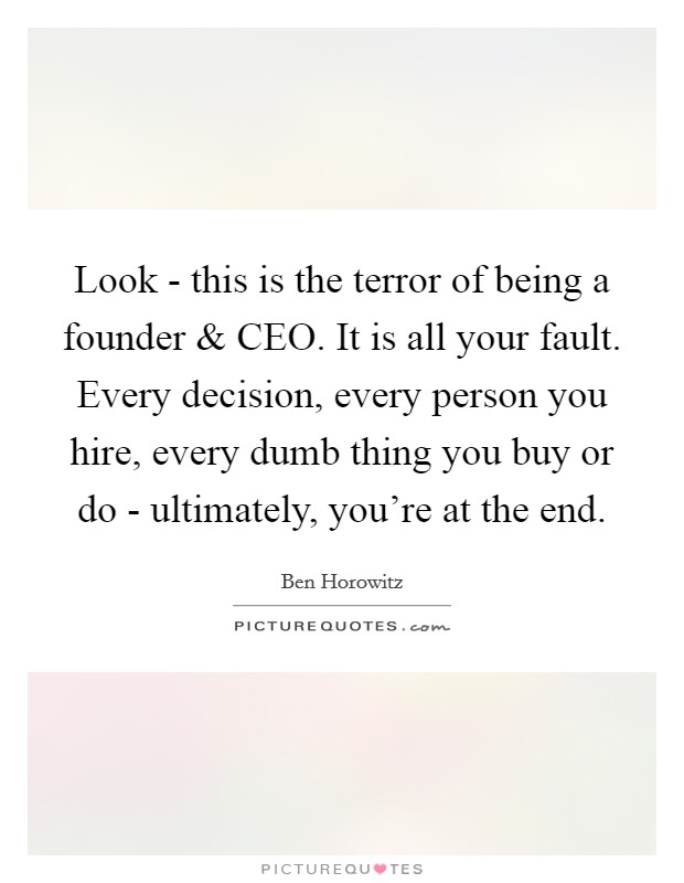 Look - this is the terror of being a founder and CEO. It is all your fault. Every decision, every person you hire, every dumb thing you buy or do - ultimately, you're at the end. Picture Quote #1