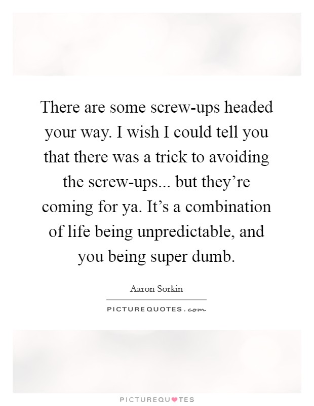 There are some screw-ups headed your way. I wish I could tell you that there was a trick to avoiding the screw-ups... but they're coming for ya. It's a combination of life being unpredictable, and you being super dumb. Picture Quote #1