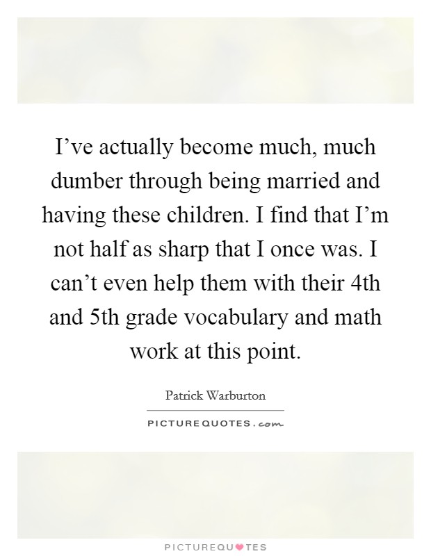 I've actually become much, much dumber through being married and having these children. I find that I'm not half as sharp that I once was. I can't even help them with their 4th and 5th grade vocabulary and math work at this point. Picture Quote #1