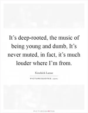 It’s deep-rooted, the music of being young and dumb, It’s never muted, in fact, it’s much louder where I’m from Picture Quote #1