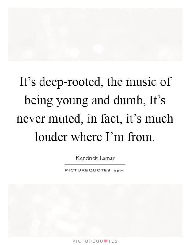 It's deep-rooted, the music of being young and dumb, It's never muted, in fact, it's much louder where I'm from. Picture Quote #1