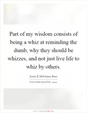 Part of my wisdom consists of being a whiz at reminding the dumb, why they should be whizzes, and not just live life to whiz by others Picture Quote #1
