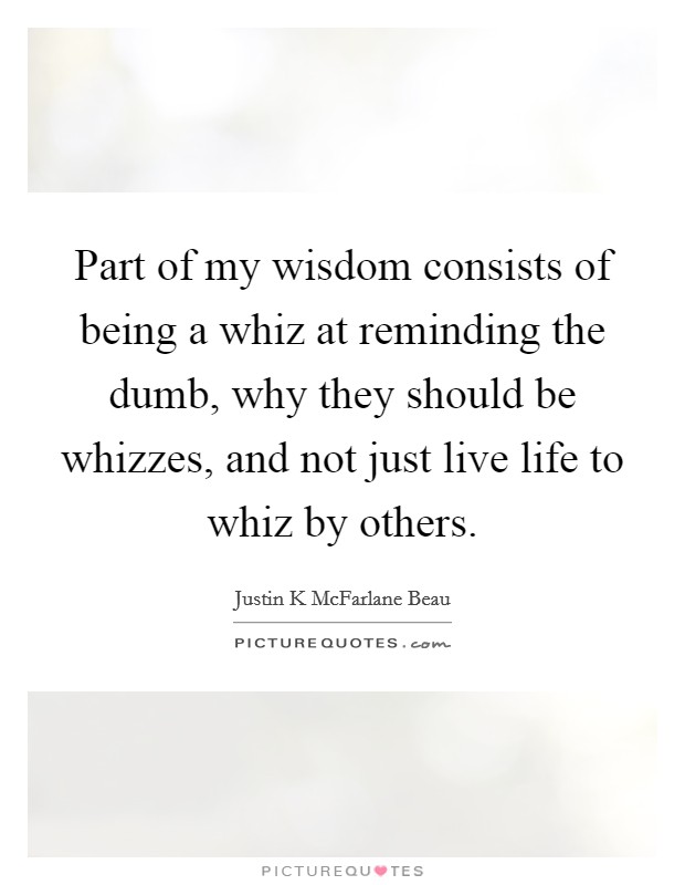 Part of my wisdom consists of being a whiz at reminding the dumb, why they should be whizzes, and not just live life to whiz by others. Picture Quote #1