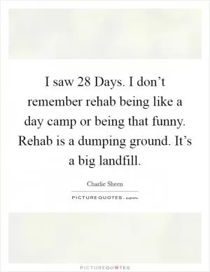 I saw 28 Days. I don’t remember rehab being like a day camp or being that funny. Rehab is a dumping ground. It’s a big landfill Picture Quote #1