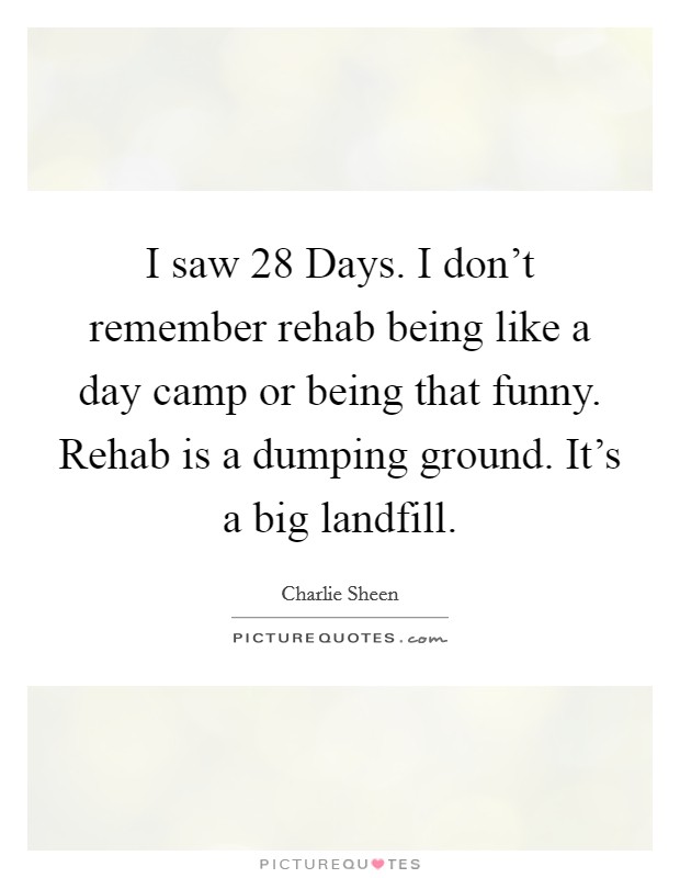 I saw 28 Days. I don't remember rehab being like a day camp or being that funny. Rehab is a dumping ground. It's a big landfill. Picture Quote #1