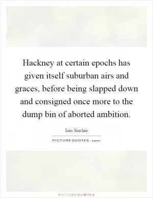 Hackney at certain epochs has given itself suburban airs and graces, before being slapped down and consigned once more to the dump bin of aborted ambition Picture Quote #1