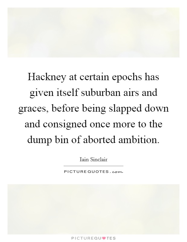 Hackney at certain epochs has given itself suburban airs and graces, before being slapped down and consigned once more to the dump bin of aborted ambition. Picture Quote #1