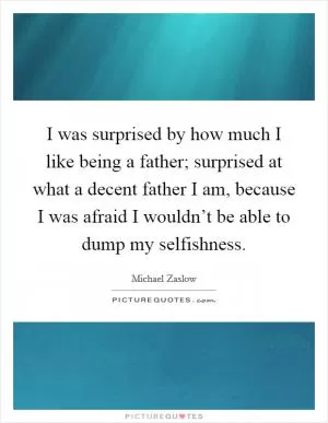 I was surprised by how much I like being a father; surprised at what a decent father I am, because I was afraid I wouldn’t be able to dump my selfishness Picture Quote #1