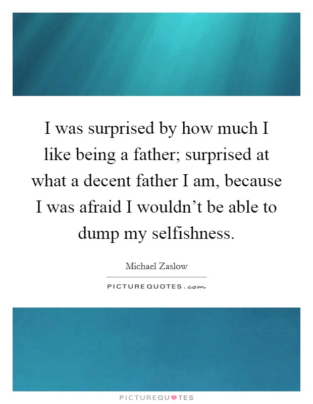 I was surprised by how much I like being a father; surprised at what a decent father I am, because I was afraid I wouldn't be able to dump my selfishness. Picture Quote #1