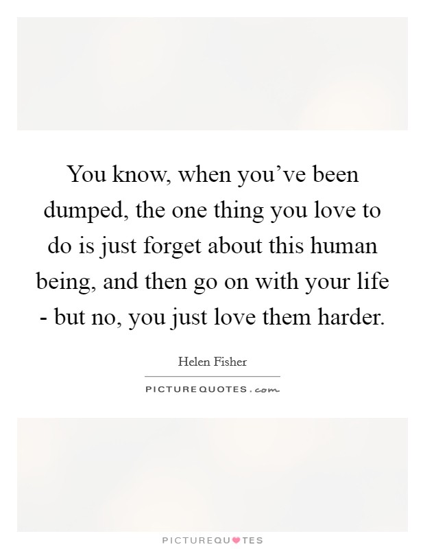 You know, when you've been dumped, the one thing you love to do is just forget about this human being, and then go on with your life - but no, you just love them harder. Picture Quote #1