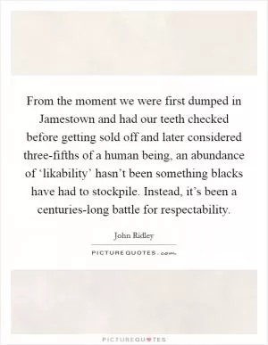 From the moment we were first dumped in Jamestown and had our teeth checked before getting sold off and later considered three-fifths of a human being, an abundance of ‘likability’ hasn’t been something blacks have had to stockpile. Instead, it’s been a centuries-long battle for respectability Picture Quote #1