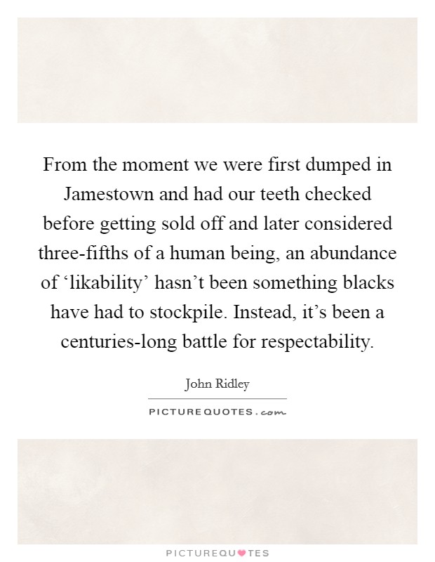From the moment we were first dumped in Jamestown and had our teeth checked before getting sold off and later considered three-fifths of a human being, an abundance of ‘likability' hasn't been something blacks have had to stockpile. Instead, it's been a centuries-long battle for respectability. Picture Quote #1