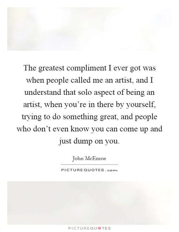 The greatest compliment I ever got was when people called me an artist, and I understand that solo aspect of being an artist, when you're in there by yourself, trying to do something great, and people who don't even know you can come up and just dump on you. Picture Quote #1