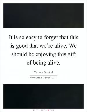 It is so easy to forget that this is good that we’re alive. We should be enjoying this gift of being alive Picture Quote #1