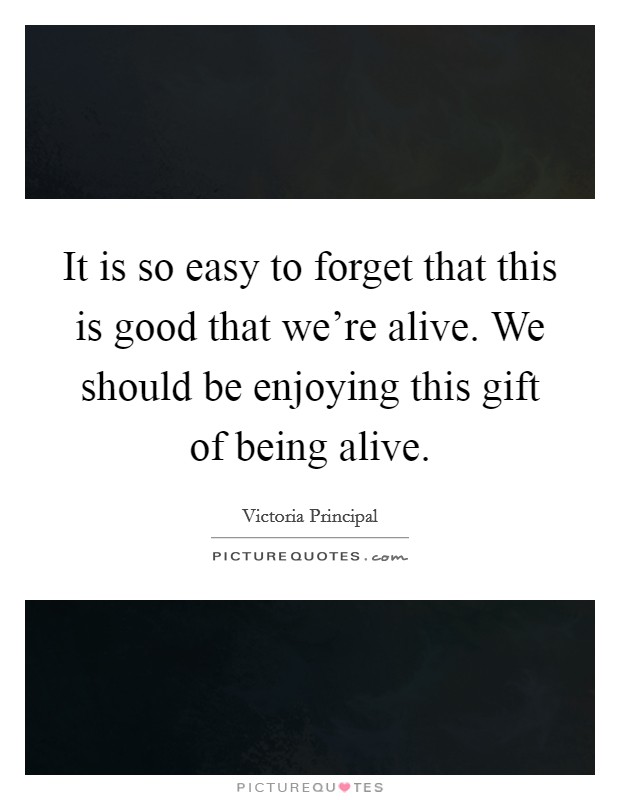 It is so easy to forget that this is good that we're alive. We should be enjoying this gift of being alive. Picture Quote #1