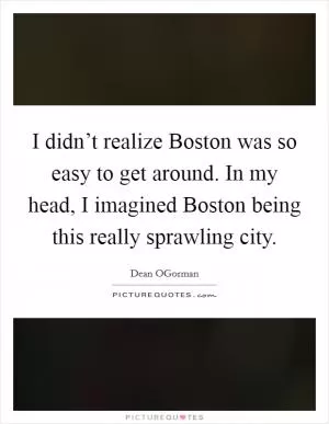 I didn’t realize Boston was so easy to get around. In my head, I imagined Boston being this really sprawling city Picture Quote #1