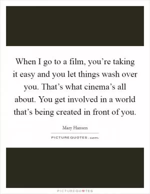 When I go to a film, you’re taking it easy and you let things wash over you. That’s what cinema’s all about. You get involved in a world that’s being created in front of you Picture Quote #1