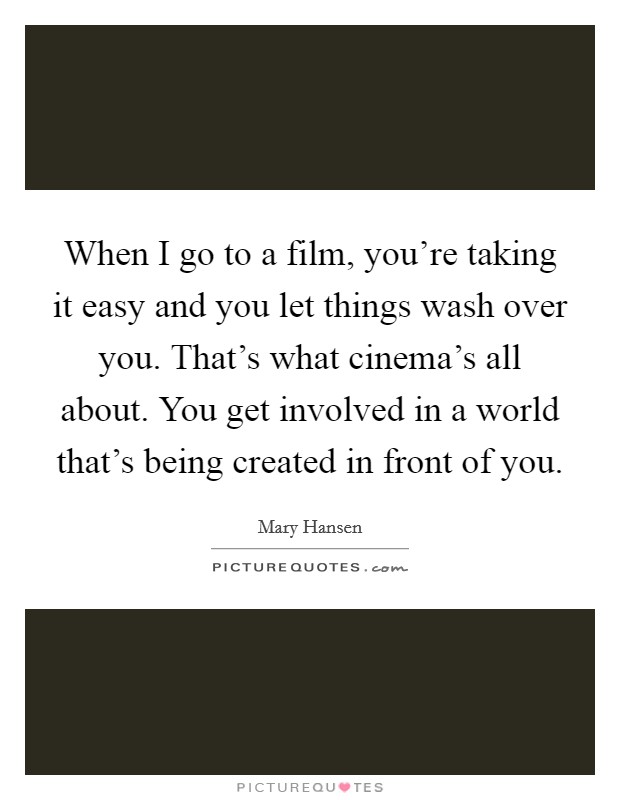 When I go to a film, you're taking it easy and you let things wash over you. That's what cinema's all about. You get involved in a world that's being created in front of you. Picture Quote #1