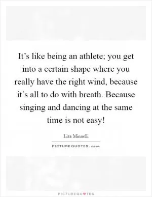 It’s like being an athlete; you get into a certain shape where you really have the right wind, because it’s all to do with breath. Because singing and dancing at the same time is not easy! Picture Quote #1