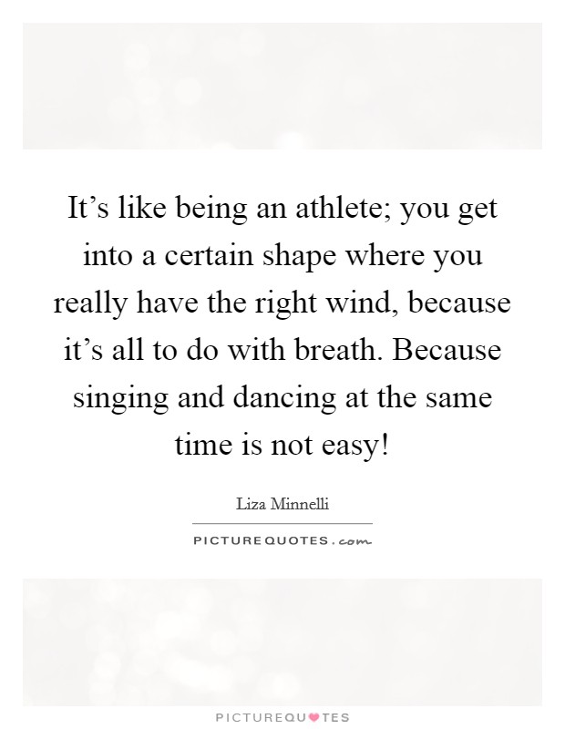 It's like being an athlete; you get into a certain shape where you really have the right wind, because it's all to do with breath. Because singing and dancing at the same time is not easy! Picture Quote #1