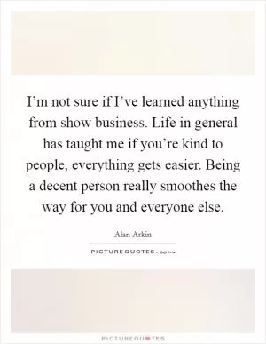 I’m not sure if I’ve learned anything from show business. Life in general has taught me if you’re kind to people, everything gets easier. Being a decent person really smoothes the way for you and everyone else Picture Quote #1