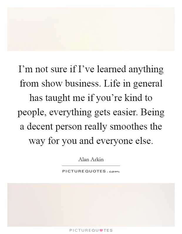 I'm not sure if I've learned anything from show business. Life in general has taught me if you're kind to people, everything gets easier. Being a decent person really smoothes the way for you and everyone else. Picture Quote #1